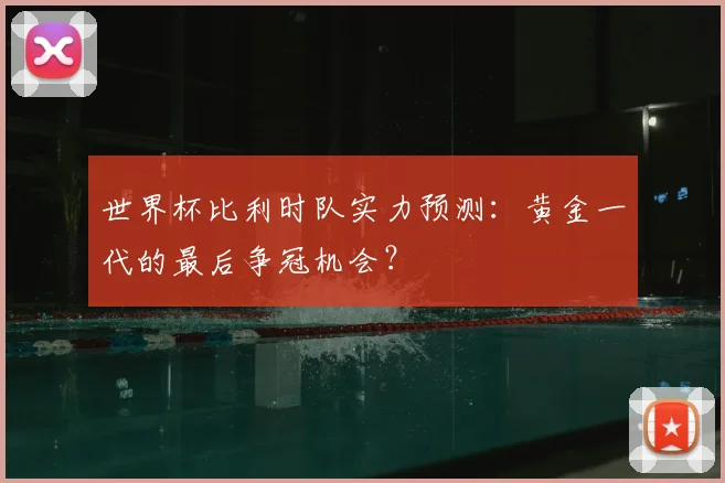 世界杯比利时队实力预测：黄金一代的最后争冠机会？