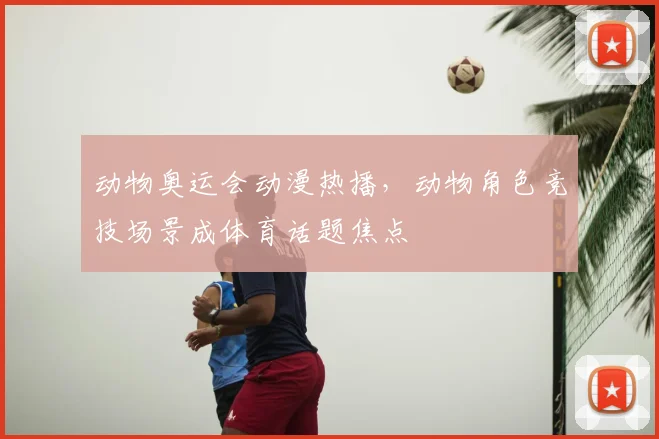 动物奥运会动漫热播,动物角色竞技场景成体育话题焦点