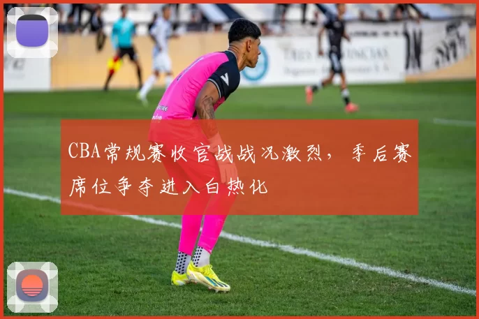 CBA常规赛收官战战况激烈，季后赛席位争夺进入白热化