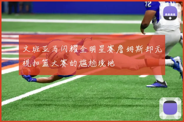 文班亚马闪耀全明星赛詹姆斯却无视扣篮大赛的尴尬境地