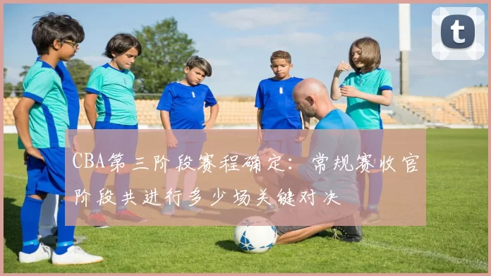 CBA第三阶段赛程确定：常规赛收官阶段共进行多少场关键对决