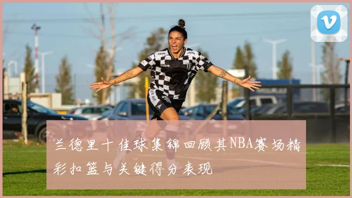 兰德里十佳球集锦回顾其NBA赛场精彩扣篮与关键得分表现