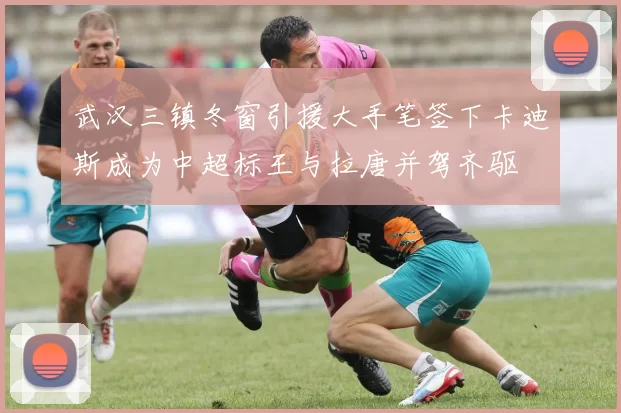 武汉三镇冬窗引援大手笔签下卡迪斯成为中超标王与拉唐并驾齐驱