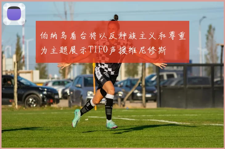伯纳乌看台将以反种族主义和尊重为主题展示TIFO声援维尼修斯