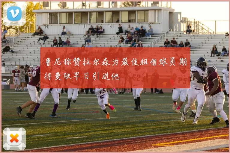 鲁尼称赞拉尔森为最佳租借球员期待曼联早日引进他