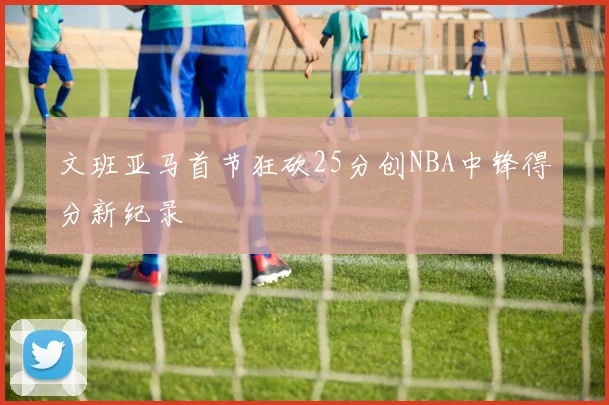 文班亚马首节狂砍25分创NBA中锋得分新纪录