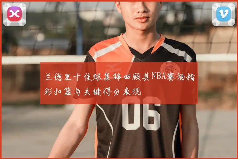 兰德里十佳球集锦回顾其NBA赛场精彩扣篮与关键得分表现