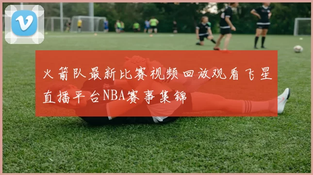 火箭队最新比赛视频回放观看飞星直播平台NBA赛事集锦