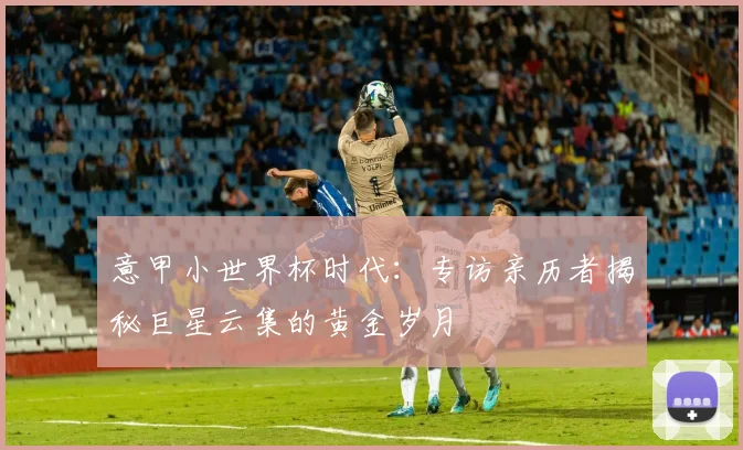 意甲小世界杯时代:专访亲历者揭秘巨星云集的黄金岁月