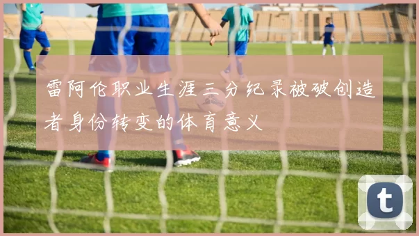 雷阿伦职业生涯三分纪录被破创造者身份转变的体育意义