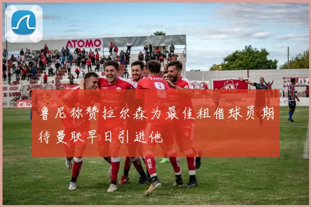 鲁尼称赞拉尔森为最佳租借球员期待曼联早日引进他