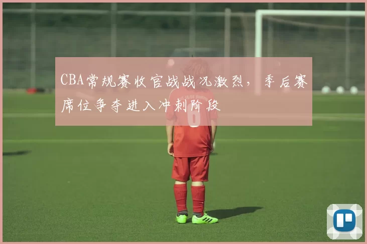 CBA常规赛收官战战况激烈，季后赛席位争夺进入冲刺阶段