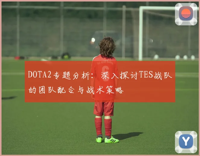 DOTA2专题分析:深入探讨TES战队的团队配合与战术策略