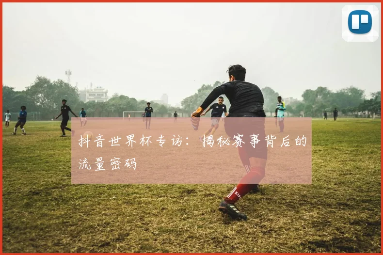 抖音世界杯专访：揭秘赛事背后的流量密码