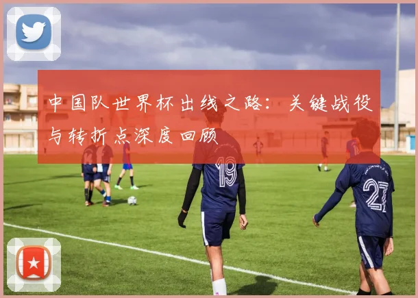 中国队世界杯出线之路:关键战役与转折点深度回顾