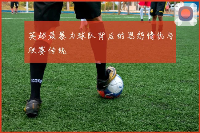 英超最暴力球队背后的恩怨情仇与联赛传统
