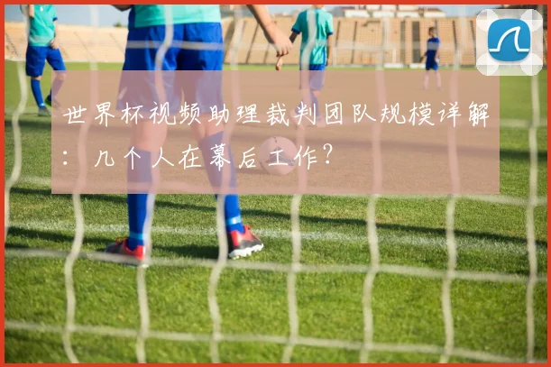 世界杯视频助理裁判团队规模详解:几个人在幕后工作?