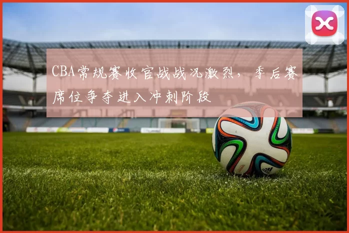 CBA常规赛收官战战况激烈，季后赛席位争夺进入冲刺阶段