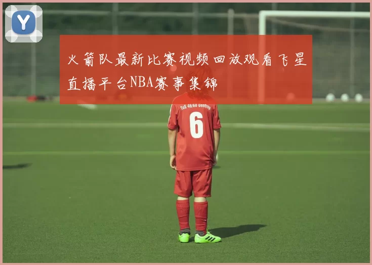 火箭队最新比赛视频回放观看飞星直播平台NBA赛事集锦
