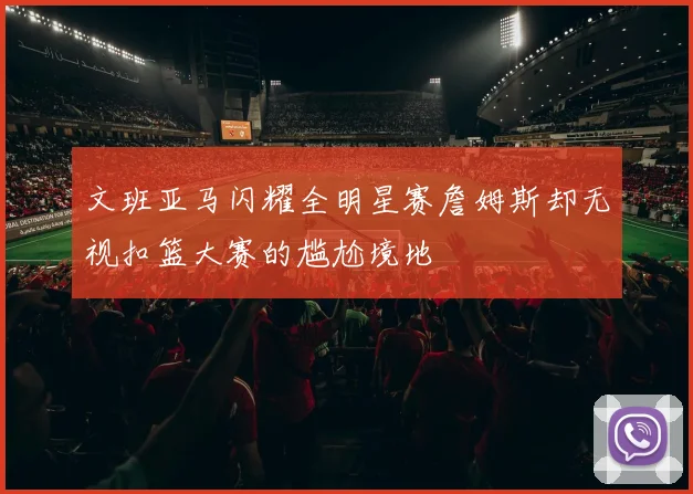 文班亚马闪耀全明星赛詹姆斯却无视扣篮大赛的尴尬境地