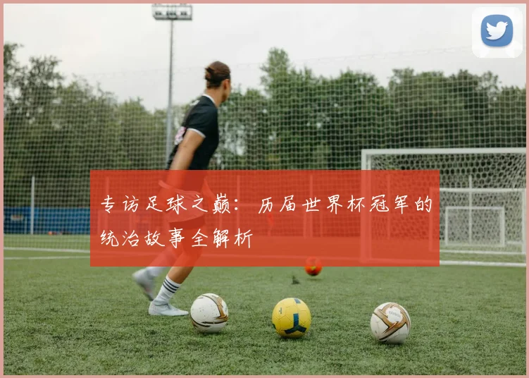 专访足球之巅:历届世界杯冠军的统治故事全解析
