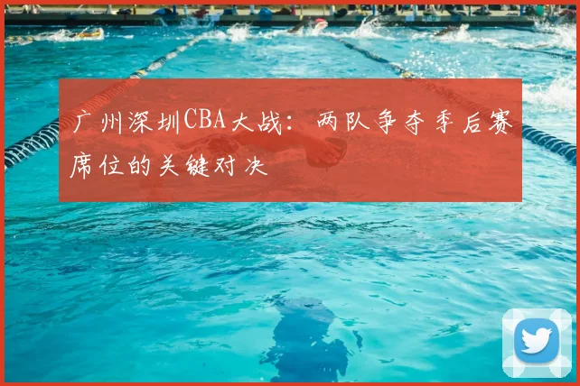 广州深圳CBA大战：两队争夺季后赛席位的关键对决