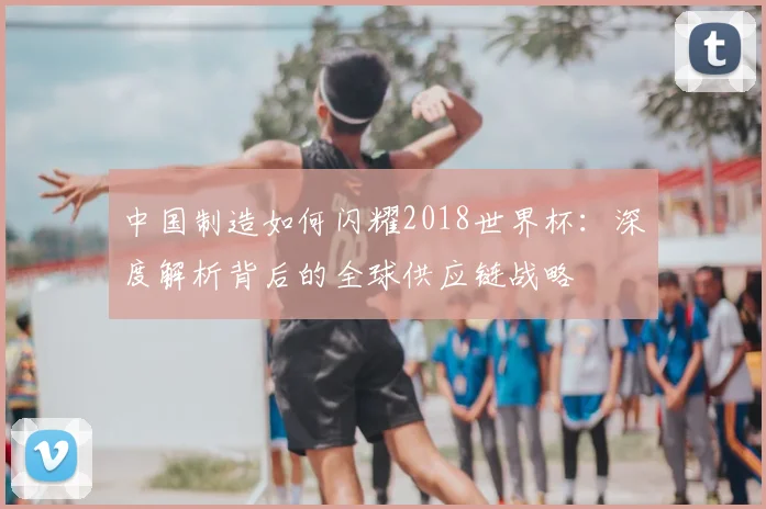 中国制造如何闪耀2018世界杯：深度解析背后的全球供应链战略