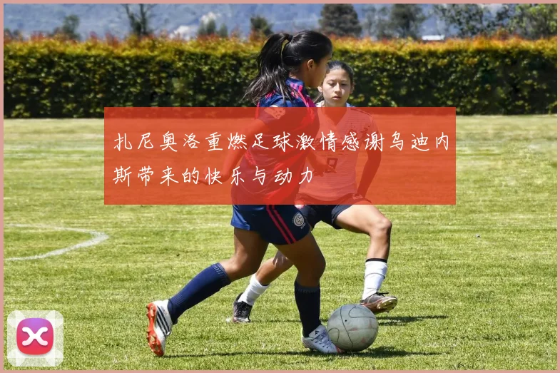 扎尼奥洛重燃足球激情感谢乌迪内斯带来的快乐与动力