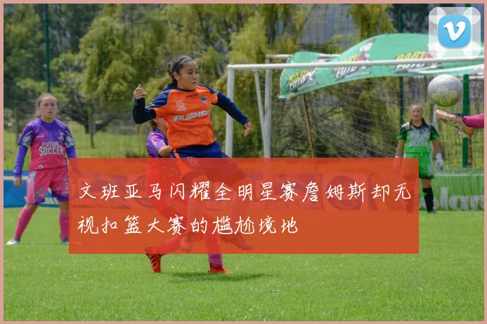 文班亚马闪耀全明星赛詹姆斯却无视扣篮大赛的尴尬境地
