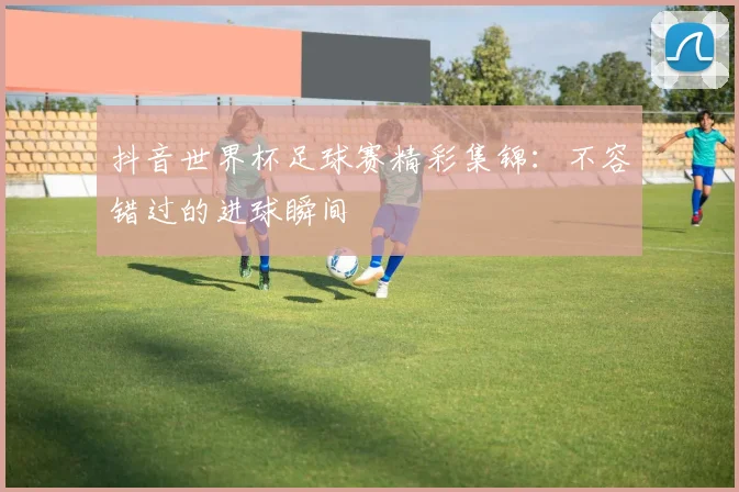 抖音世界杯足球赛精彩集锦:不容错过的进球瞬间