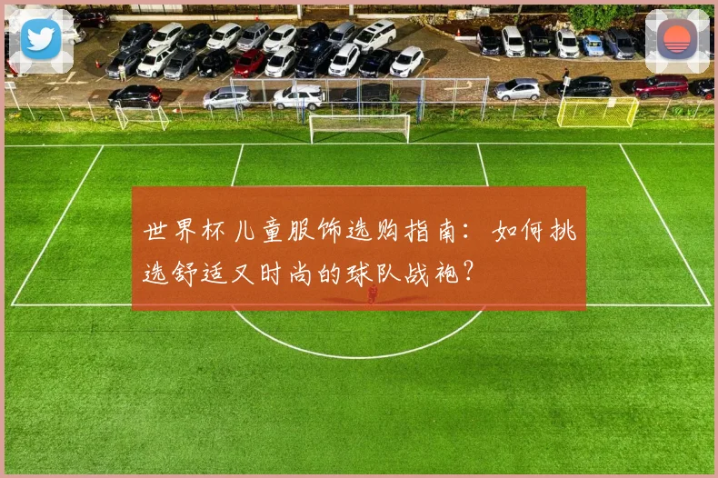 世界杯儿童服饰选购指南:如何挑选舒适又时尚的球队战袍?