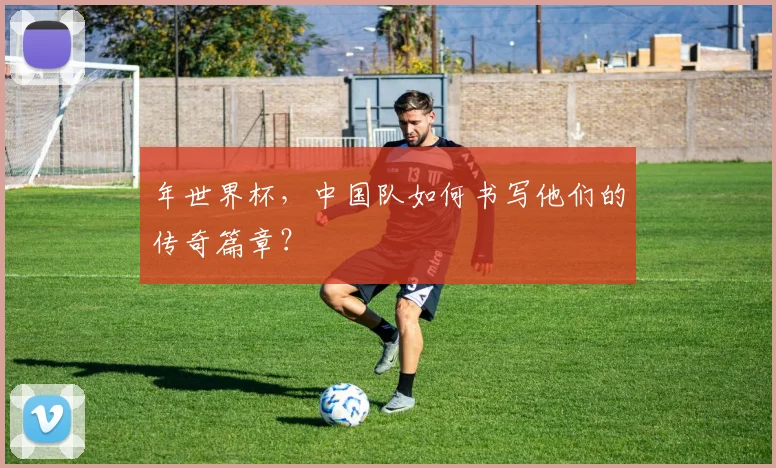 年世界杯，中国队如何书写他们的传奇篇章？