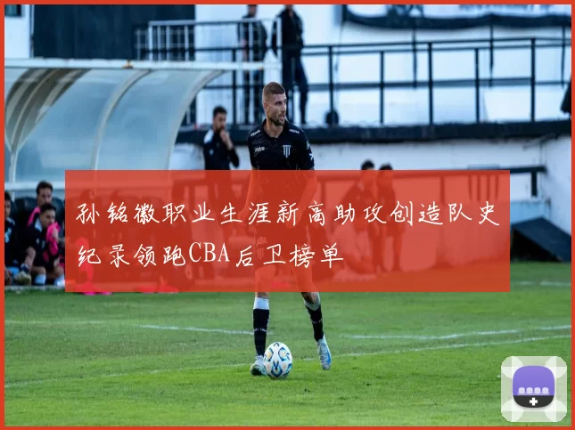 孙铭徽职业生涯新高助攻创造队史纪录领跑CBA后卫榜单