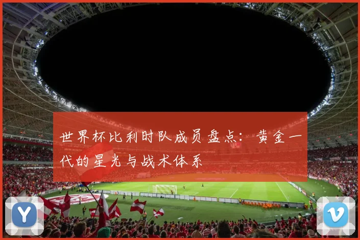 世界杯比利时队成员盘点：黄金一代的星光与战术体系