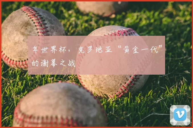 年世界杯，克罗地亚“黄金一代”的谢幕之战