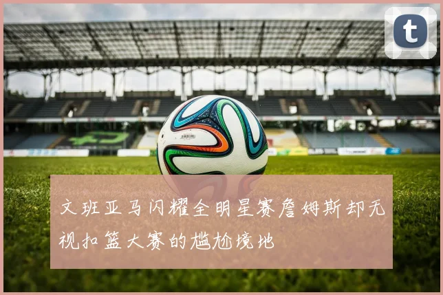 文班亚马闪耀全明星赛詹姆斯却无视扣篮大赛的尴尬境地