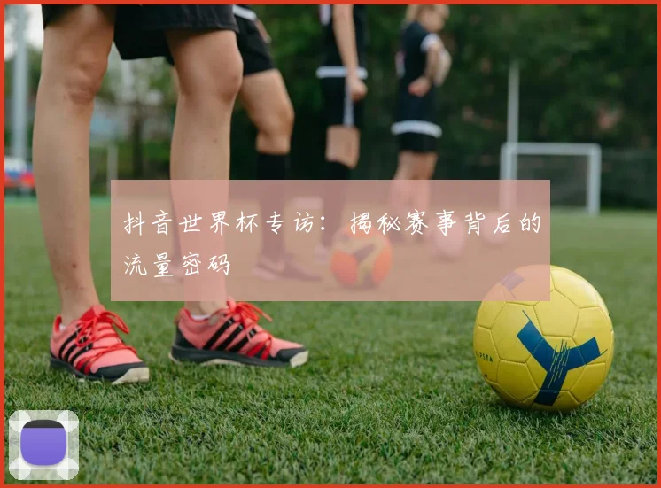 抖音世界杯专访：揭秘赛事背后的流量密码