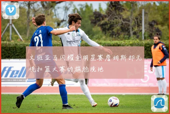 文班亚马闪耀全明星赛詹姆斯却无视扣篮大赛的尴尬境地