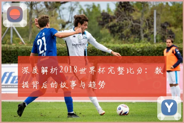 深度解析2018世界杯完整比分:数据背后的故事与趋势