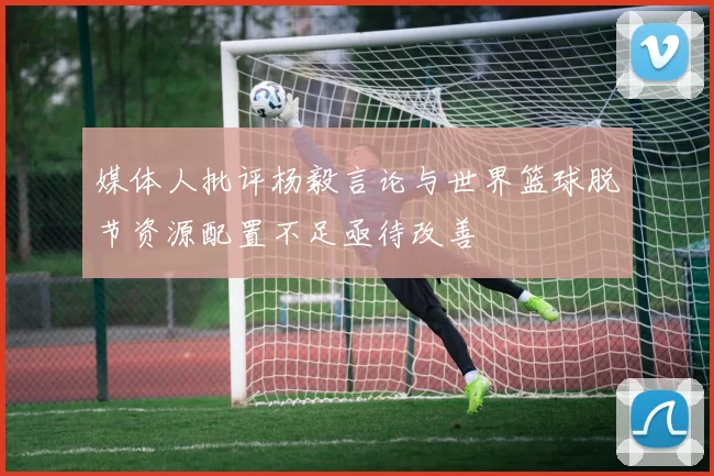 媒体人批评杨毅言论与世界篮球脱节资源配置不足亟待改善