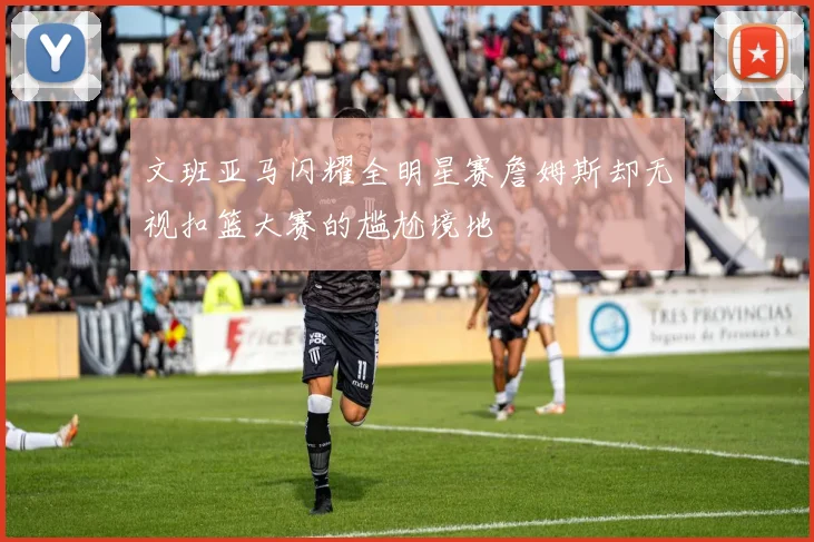 文班亚马闪耀全明星赛詹姆斯却无视扣篮大赛的尴尬境地