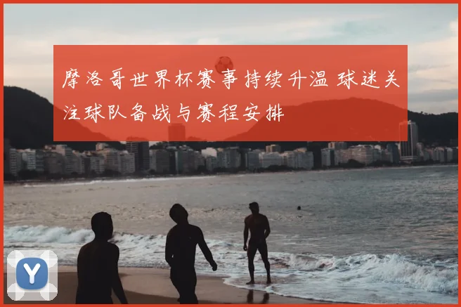 摩洛哥世界杯赛事持续升温 球迷关注球队备战与赛程安排