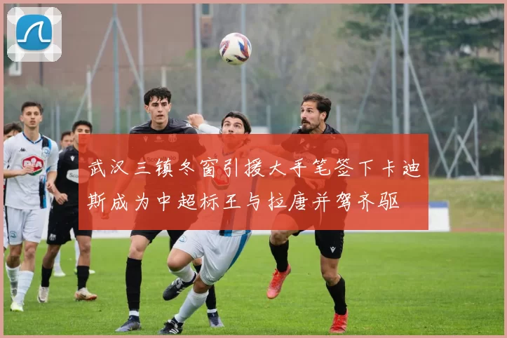 武汉三镇冬窗引援大手笔签下卡迪斯成为中超标王与拉唐并驾齐驱