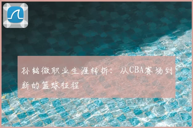 孙铭微职业生涯转折：从CBA赛场到新的篮球征程