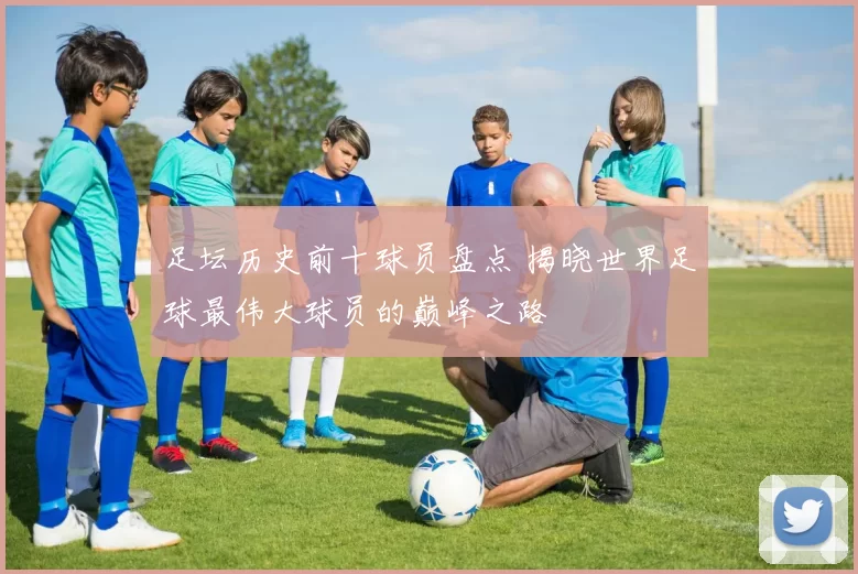 足坛历史前十球员盘点 揭晓世界足球最伟大球员的巅峰之路