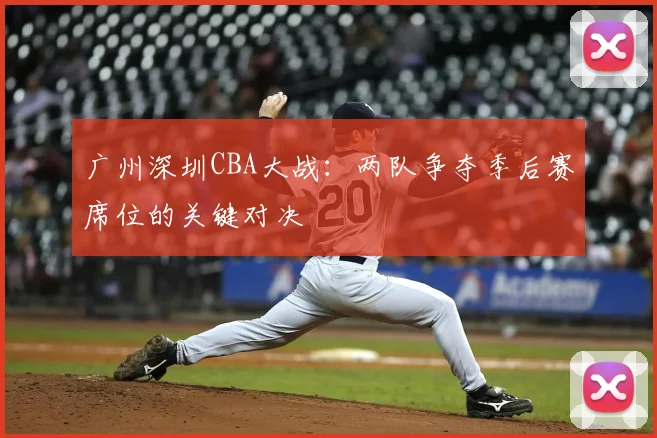 广州深圳CBA大战:两队争夺季后赛席位的关键对决