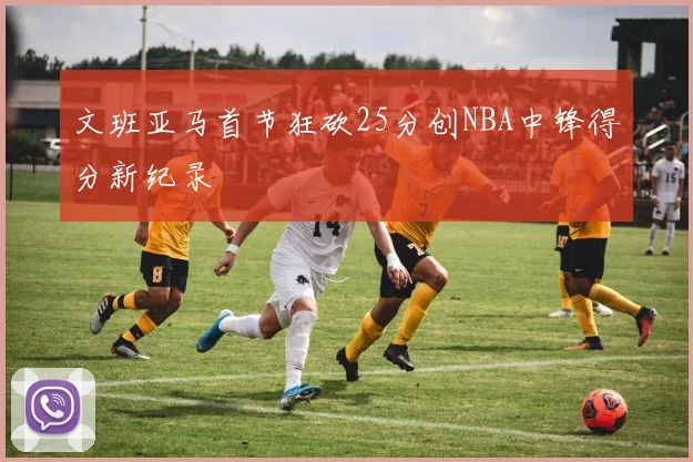文班亚马首节狂砍25分创NBA中锋得分新纪录
