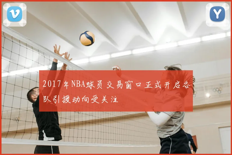 2017年NBA球员交易窗口正式开启各队引援动向受关注