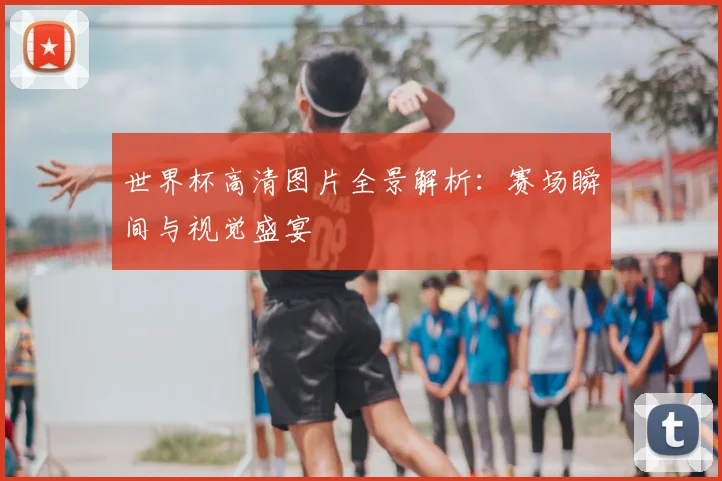 世界杯高清图片全景解析:赛场瞬间与视觉盛宴