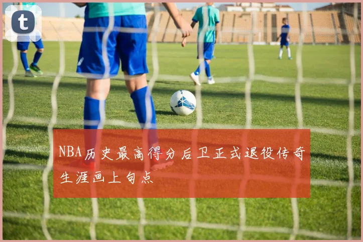 NBA历史最高得分后卫正式退役传奇生涯画上句点